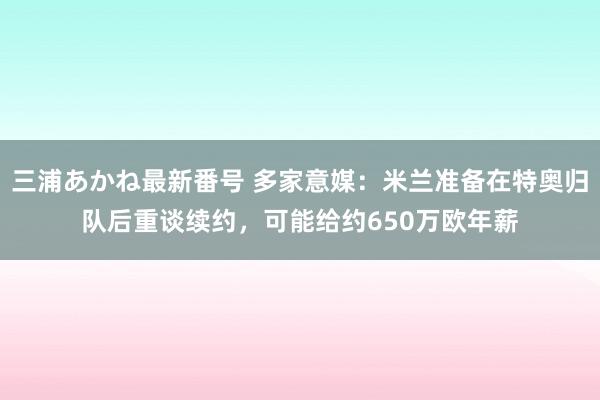 三浦あかね最新番号 多家意媒：米兰准备在特奥归队后重谈续约，可能给约650万欧年薪