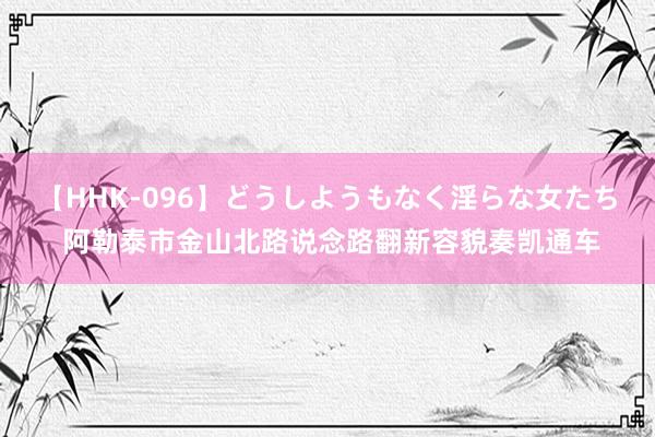 【HHK-096】どうしようもなく淫らな女たち 阿勒泰市金山北路说念路翻新容貌奏凯通车