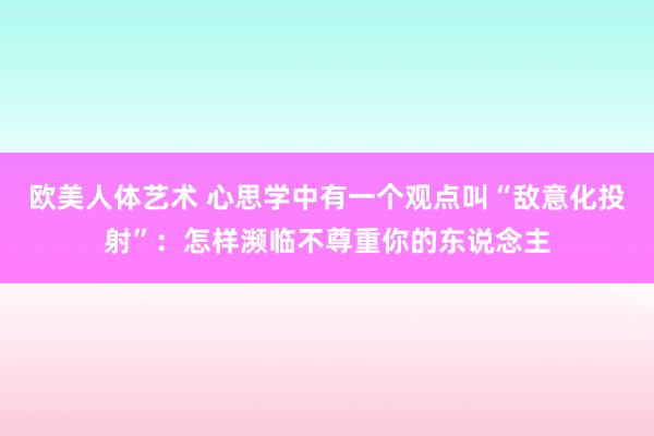 欧美人体艺术 心思学中有一个观点叫“敌意化投射”：怎样濒临不尊重你的东说念主