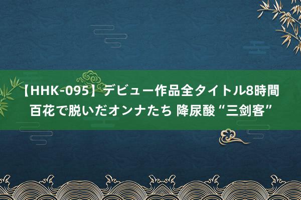 【HHK-095】デビュー作品全タイトル8時間 百花で脱いだオンナたち 降尿酸“三剑客”