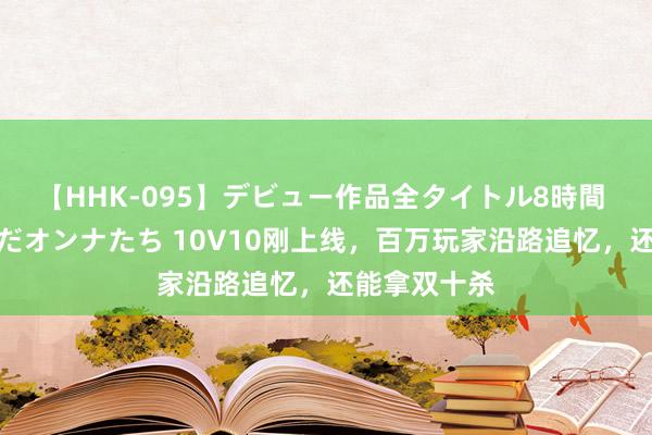 【HHK-095】デビュー作品全タイトル8時間 百花で脱いだオンナたち 10V10刚上线，百万玩家沿路追忆，还能拿双十杀