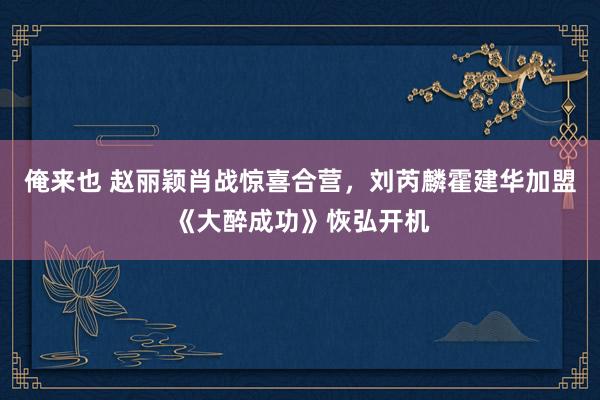 俺来也 赵丽颖肖战惊喜合营，刘芮麟霍建华加盟《大醉成功》恢弘开机