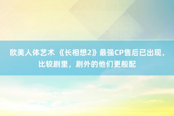 欧美人体艺术 《长相想2》最强CP售后已出现，比较剧里，剧外的他们更般配