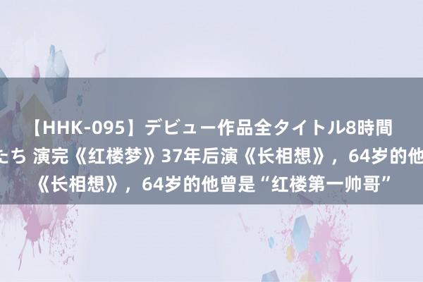 【HHK-095】デビュー作品全タイトル8時間 百花で脱いだオンナたち 演完《红楼梦》37年后演《长相想》，64岁的他曾是“红楼第一帅哥”