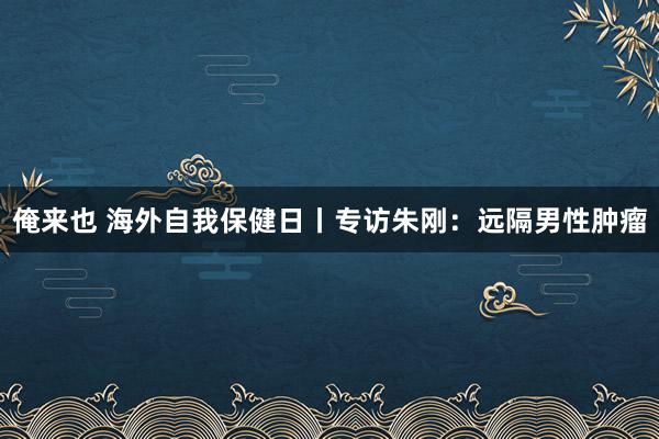 俺来也 海外自我保健日丨专访朱刚：远隔男性肿瘤