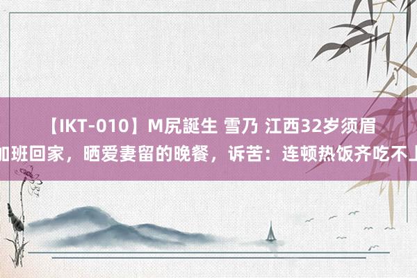 【IKT-010】M尻誕生 雪乃 江西32岁须眉加班回家，晒爱妻留的晚餐，诉苦：连顿热饭齐吃不上