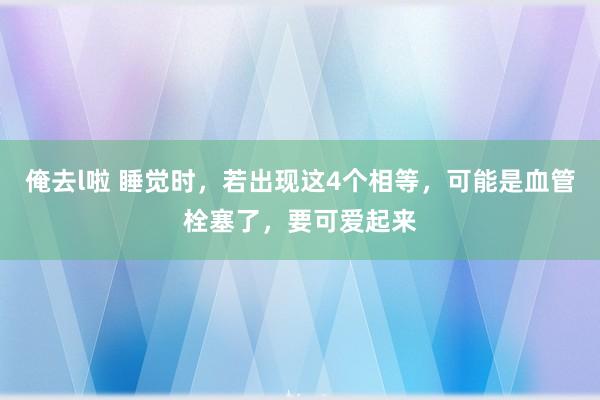 俺去l啦 睡觉时，若出现这4个相等，可能是血管栓塞了，要可爱起来