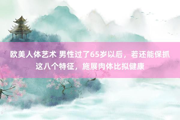 欧美人体艺术 男性过了65岁以后，若还能保抓这八个特征，施展肉体比拟健康