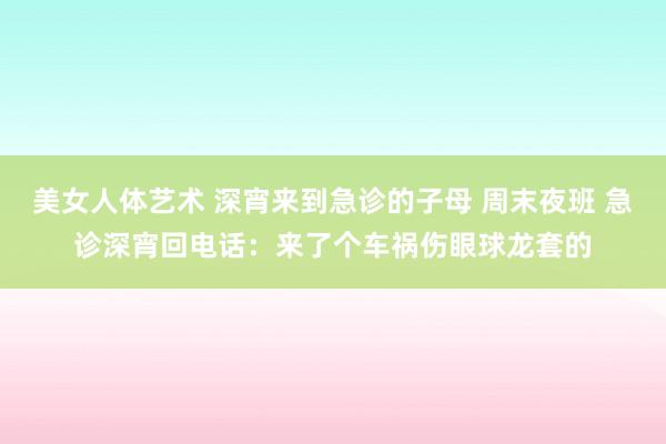 美女人体艺术 深宵来到急诊的子母 周末夜班 急诊深宵回电话：来了个车祸伤眼球龙套的