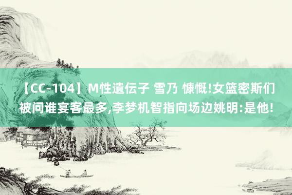 【CC-104】M性遺伝子 雪乃 慷慨!女篮密斯们被问谁宴客最多，李梦机智指向场边姚明:是他!