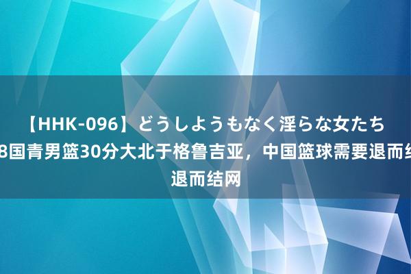 【HHK-096】どうしようもなく淫らな女たち U18国青男篮30分大北于格鲁吉亚，中国篮球需要退而结网