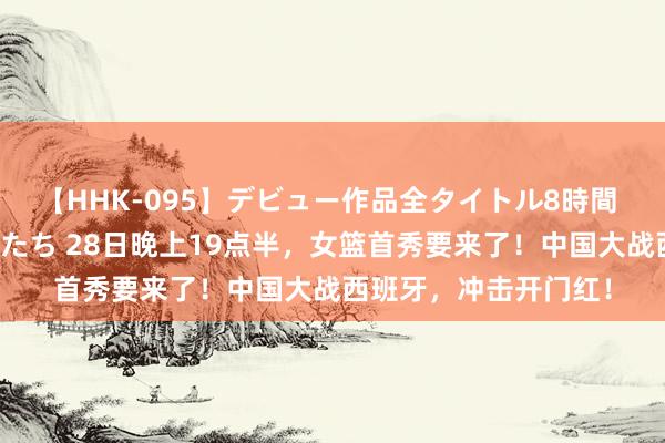 【HHK-095】デビュー作品全タイトル8時間 百花で脱いだオンナたち 28日晚上19点半，女篮首秀要来了！中国大战西班牙，冲击开门红！