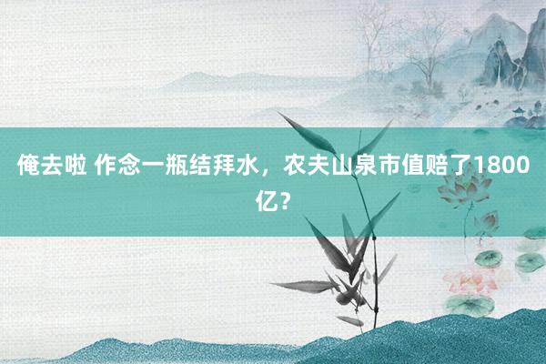 俺去啦 作念一瓶结拜水，农夫山泉市值赔了1800亿？