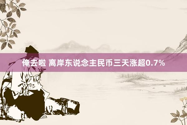 俺去啦 离岸东说念主民币三天涨超0.7%