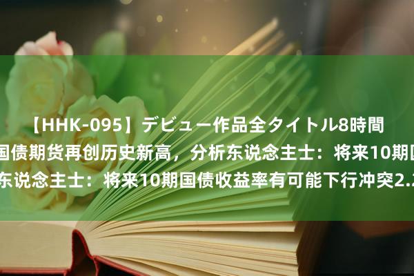 【HHK-095】デビュー作品全タイトル8時間 百花で脱いだオンナたち 国债期货再创历史新高，分析东说念主士：将来10期国债收益率有可能下行冲突2.2%