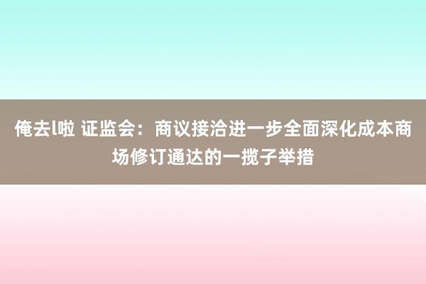 俺去l啦 证监会：商议接洽进一步全面深化成本商场修订通达的一揽子举措