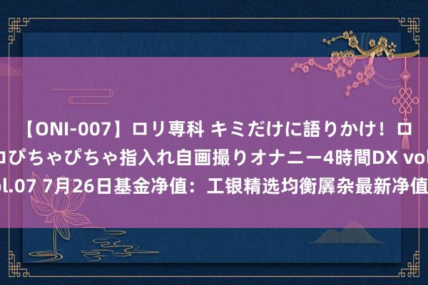 【ONI-007】ロリ専科 キミだけに語りかけ！ロリっ娘20人！オマ●コぴちゃぴちゃ指入れ自画撮りオナニー4時間DX vol.07 7月26日基金净值：工银精选均衡羼杂最新净值0.6229，涨0.44%