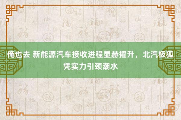 俺也去 新能源汽车接收进程显赫擢升，北汽极狐凭实力引颈潮水