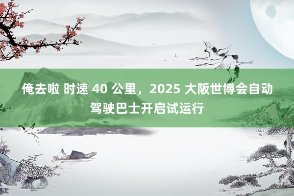 俺去啦 时速 40 公里，2025 大阪世博会自动驾驶巴士开启试运行