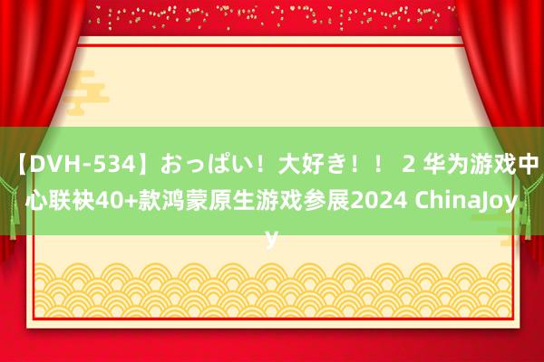 【DVH-534】おっぱい！大好き！！ 2 华为游戏中心联袂40+款鸿蒙原生游戏参展2024 ChinaJoy