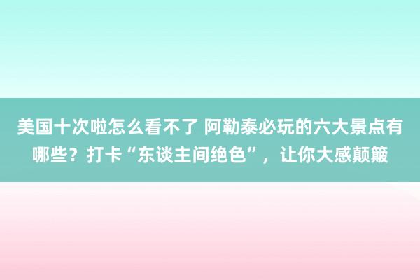 美国十次啦怎么看不了 阿勒泰必玩的六大景点有哪些？打卡“东谈主间绝色”，让你大感颠簸