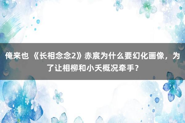 俺来也 《长相念念2》赤宸为什么要幻化画像，为了让相柳和小夭概况牵手？