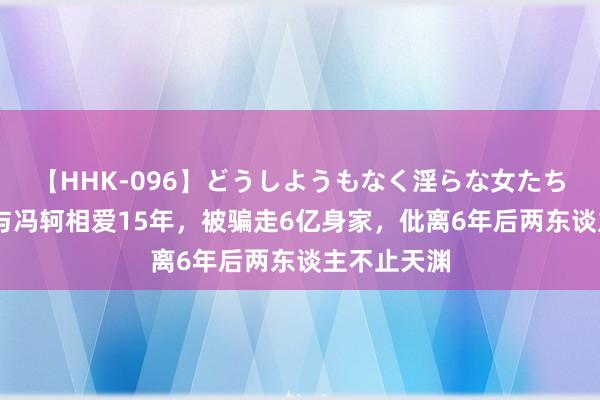 【HHK-096】どうしようもなく淫らな女たち 张靓颖：与冯轲相爱15年，被骗走6亿身家，仳离6年后两东谈主不止天渊