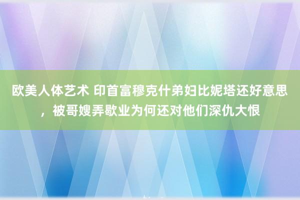 欧美人体艺术 印首富穆克什弟妇比妮塔还好意思，被哥嫂弄歇业为何还对他们深仇大恨