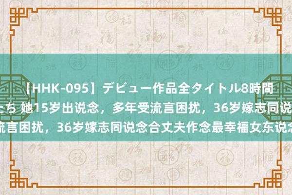 【HHK-095】デビュー作品全タイトル8時間 百花で脱いだオンナたち 她15岁出说念，多年受流言困扰，36岁嫁志同说念合丈夫作念最幸福女东说念主