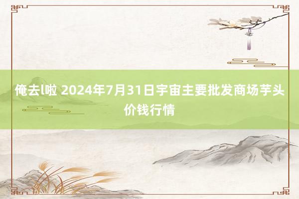 俺去l啦 2024年7月31日宇宙主要批发商场芋头价钱行情