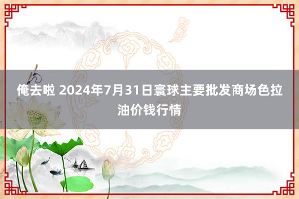 俺去啦 2024年7月31日寰球主要批发商场色拉油价钱行情