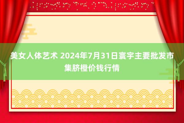 美女人体艺术 2024年7月31日寰宇主要批发市集脐橙价钱行情