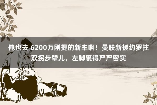 俺也去 6200万刚提的新车啊！曼联新援约罗拄双拐步辇儿，左脚裹得严严密实