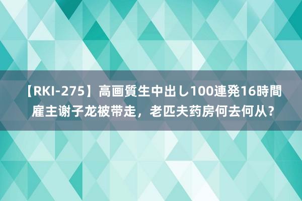 【RKI-275】高画質生中出し100連発16時間 雇主谢子龙被带走，老匹夫药房何去何从？