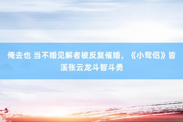 俺去也 当不婚见解者被反复催婚，《小鸳侣》皆溪张云龙斗智斗勇