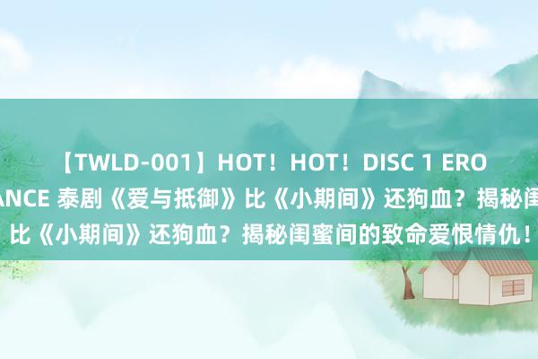 【TWLD-001】HOT！HOT！DISC 1 ERO-BODY BURNING DANCE 泰剧《爱与抵御》比《小期间》还狗血？揭秘闺蜜间的致命爱恨情仇！