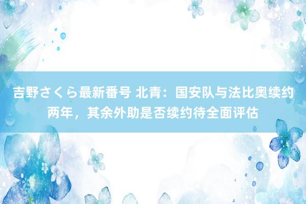 吉野さくら最新番号 北青：国安队与法比奥续约两年，其余外助是否续约待全面评估