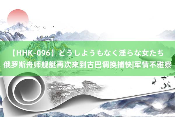 【HHK-096】どうしようもなく淫らな女たち 俄罗斯舟师舰艇再次来到古巴调换捕快|军情不雅察