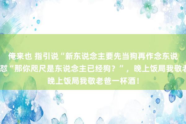 俺来也 指引说“新东说念主要先当狗再作念东说念主”，我怼“那你咫尺是东说念主已经狗？”，晚上饭局我敬老爸一杯酒！