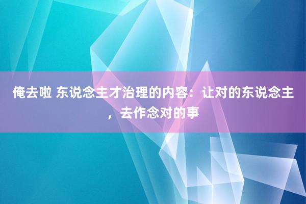 俺去啦 东说念主才治理的内容：让对的东说念主，去作念对的事