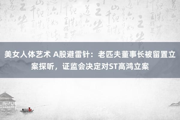 美女人体艺术 A股避雷针：老匹夫董事长被留置立案探听，证监会决定对ST高鸿立案