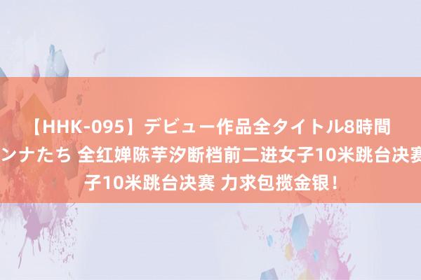 【HHK-095】デビュー作品全タイトル8時間 百花で脱いだオンナたち 全红婵陈芋汐断档前二进女子10米跳台决赛 力求包揽金银！