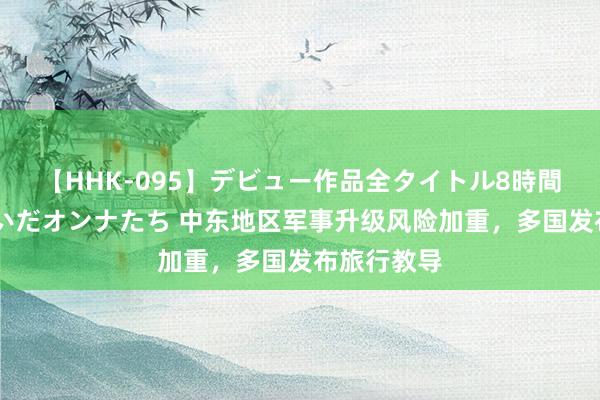 【HHK-095】デビュー作品全タイトル8時間 百花で脱いだオンナたち 中东地区军事升级风险加重，多国发布旅行教导