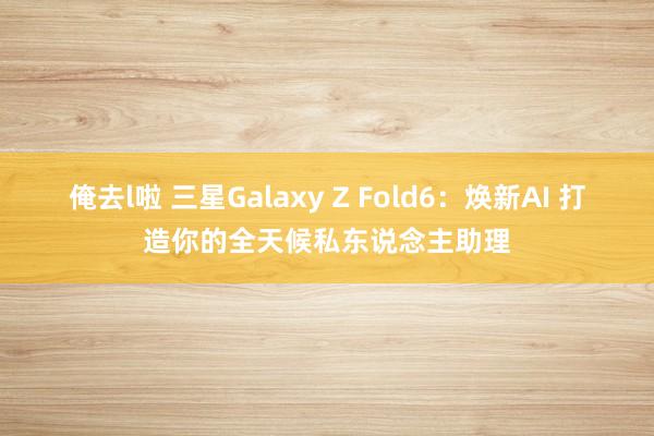 俺去l啦 三星Galaxy Z Fold6：焕新AI 打造你的全天候私东说念主助理