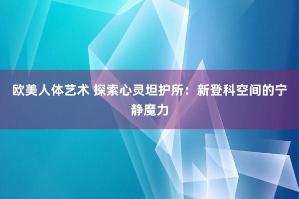 欧美人体艺术 探索心灵坦护所：新登科空间的宁静魔力