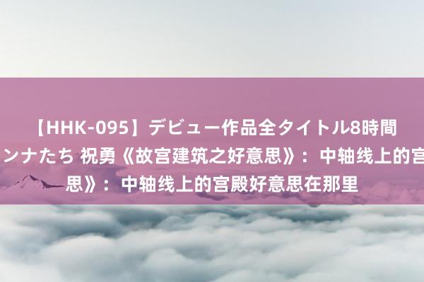 【HHK-095】デビュー作品全タイトル8時間 百花で脱いだオンナたち 祝勇《故宫建筑之好意思》：中轴线上的宫殿好意思在那里