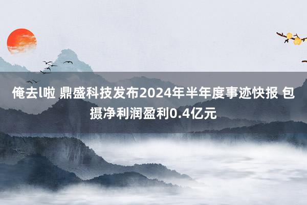 俺去l啦 鼎盛科技发布2024年半年度事迹快报 包摄净利润盈利0.4亿元