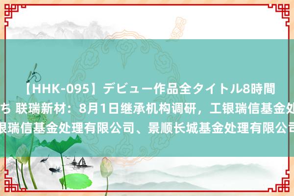 【HHK-095】デビュー作品全タイトル8時間 百花で脱いだオンナたち 联瑞新材：8月1日继承机构调研，工银瑞信基金处理有限公司、景顺长城基金处理有限公司等多家机构参与