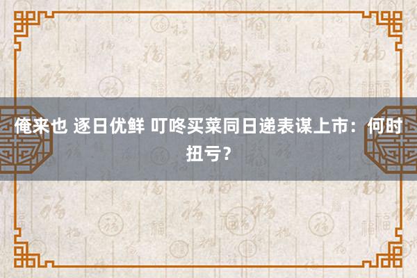 俺来也 逐日优鲜 叮咚买菜同日递表谋上市：何时扭亏？