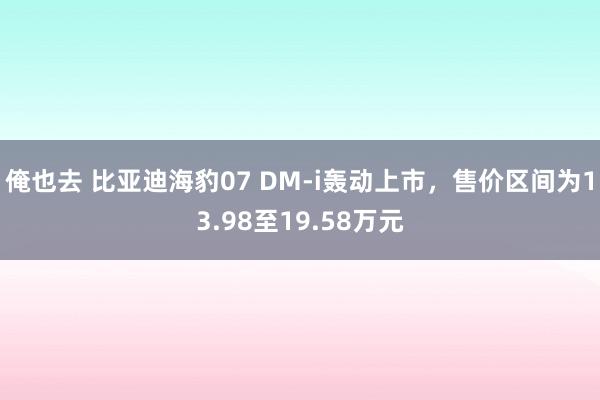 俺也去 比亚迪海豹07 DM-i轰动上市，售价区间为13.98至19.58万元